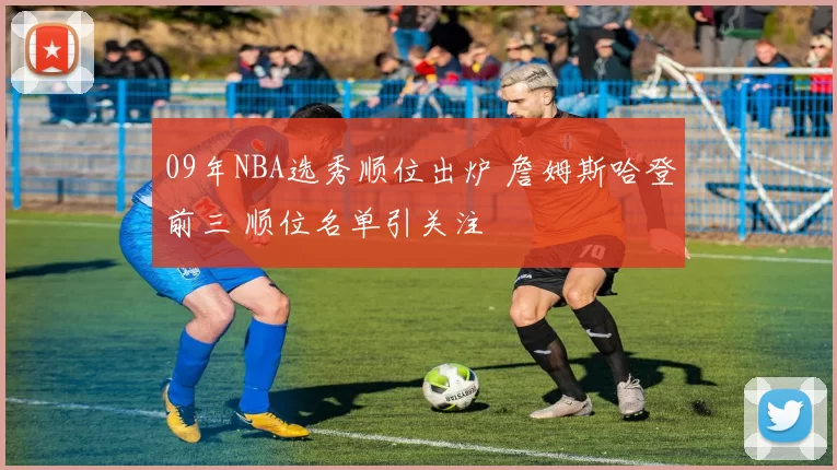 09年NBA选秀顺位出炉 詹姆斯哈登前三 顺位名单引关注