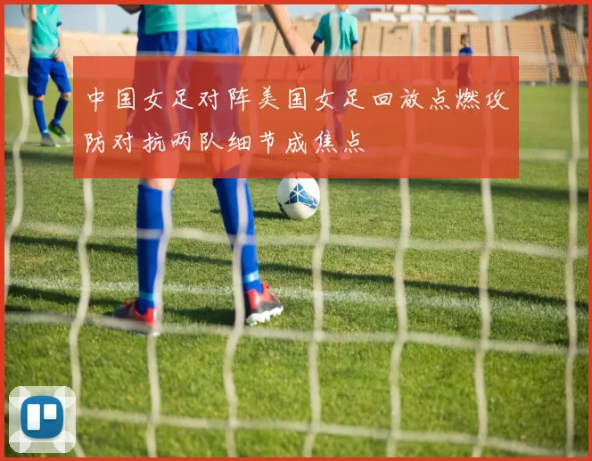 中国女足对阵美国女足回放点燃攻防对抗两队细节成焦点