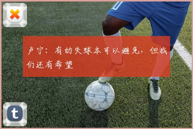 卢宁:有的失球本可以避免,但我们还有希望