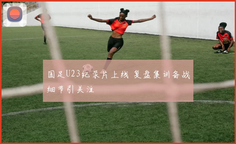国足U23纪录片上线 复盘集训备战细节引关注