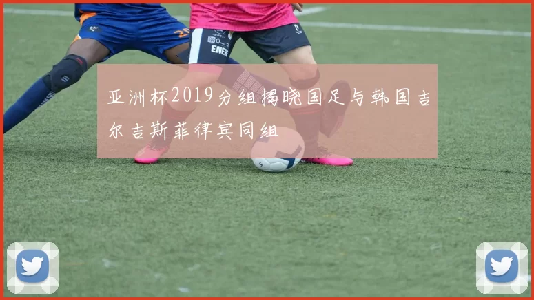 亚洲杯2019分组揭晓国足与韩国吉尔吉斯菲律宾同组