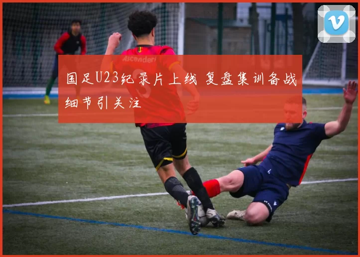 国足U23纪录片上线 复盘集训备战细节引关注