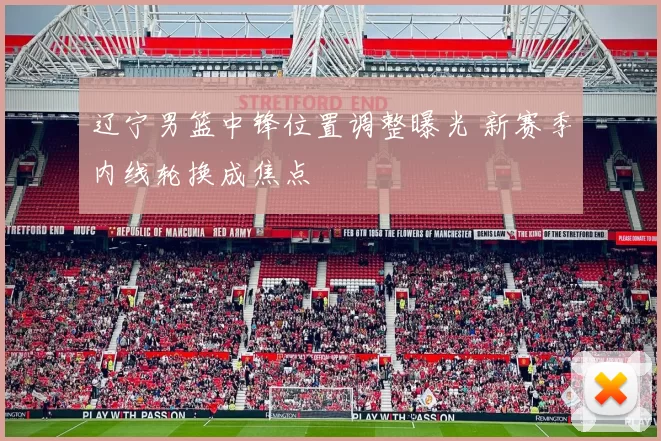 辽宁男篮中锋位置调整曝光 新赛季内线轮换成焦点