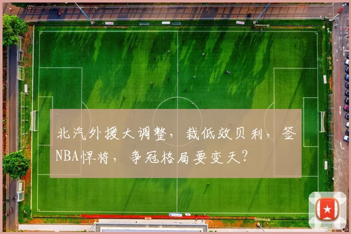 北汽外援大调整，裁低效贝利，签NBA悍将，争冠格局要变天？