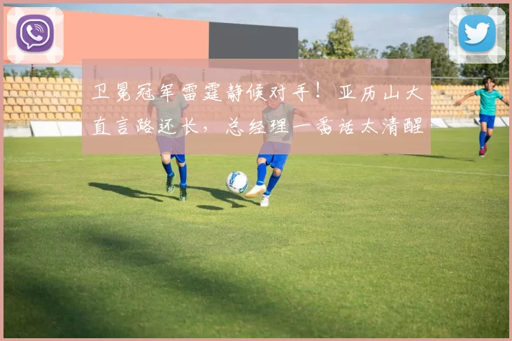 卫冕冠军雷霆静候对手！亚历山大直言路还长，总经理一番话太清醒