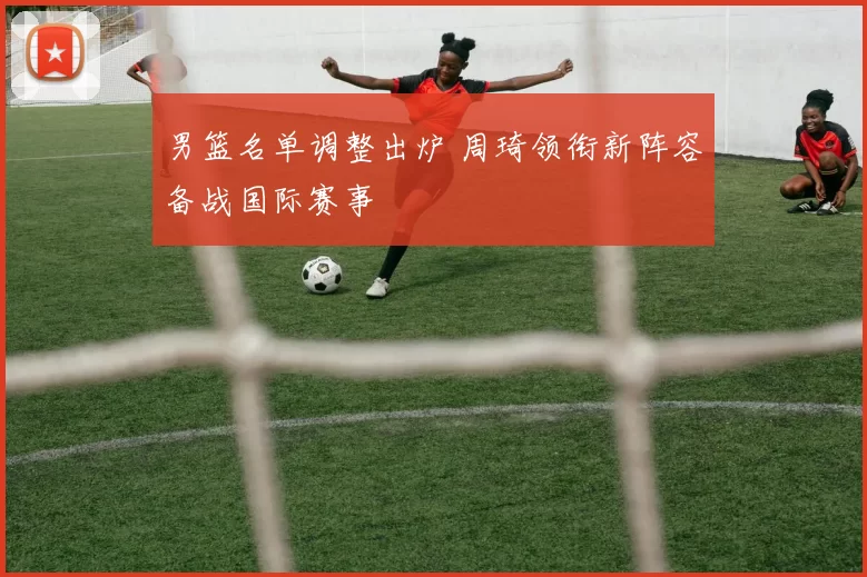 男篮名单调整出炉 周琦领衔新阵容备战国际赛事