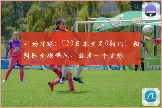 半场评球：U20日本女足0射门！朝鲜队全线碾压，就差一个进球