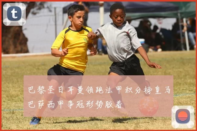 巴黎圣日耳曼领跑法甲积分榜皇马巴萨西甲争冠形势胶着