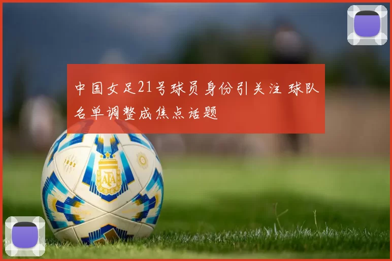 中国女足21号球员身份引关注 球队名单调整成焦点话题
