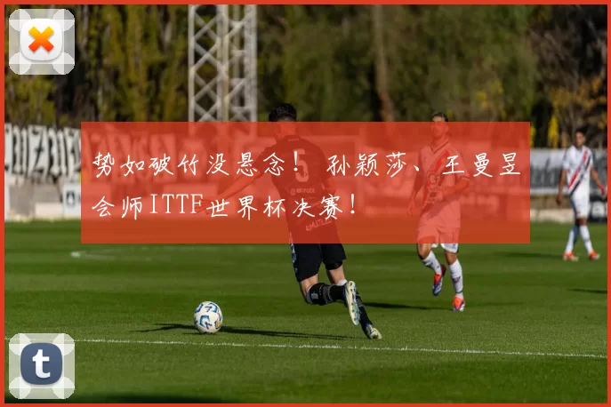 势如破竹没悬念! 孙颖莎、王曼昱会师ITTF世界杯决赛!