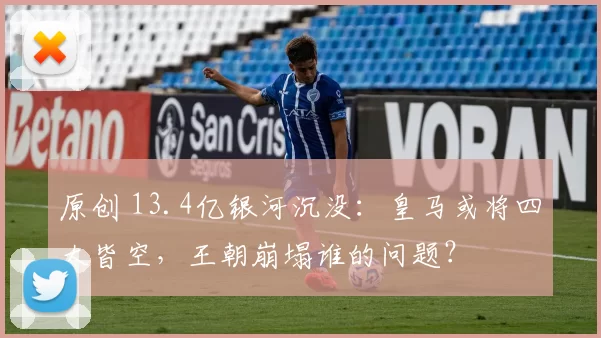 原创 13.4亿银河沉没：皇马或将四大皆空，王朝崩塌谁的问题？