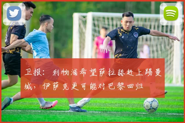 卫报：利物浦希望萨拉赫赶上踢曼城，伊萨克更可能对巴黎回归