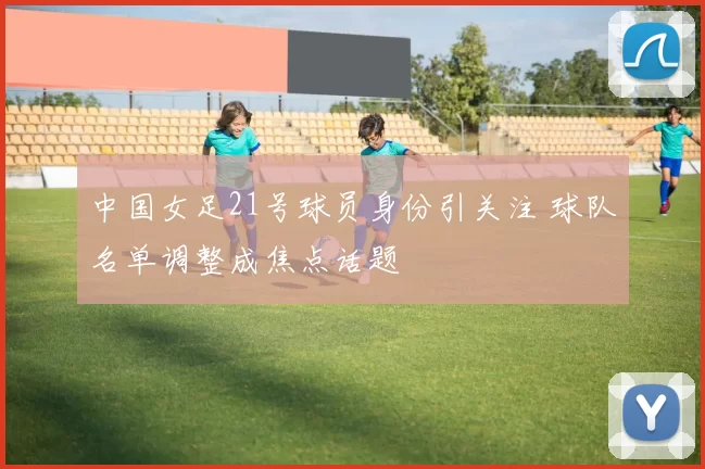 中国女足21号球员身份引关注 球队名单调整成焦点话题