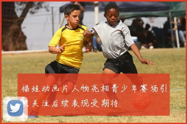 福娃动画片人物亮相青少年赛场引发关注后续表现受期待