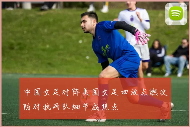 中国女足对阵美国女足回放点燃攻防对抗两队细节成焦点
