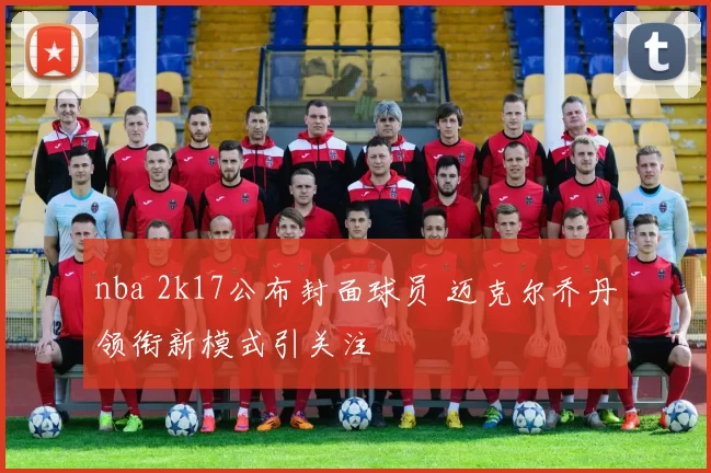 nba 2k17公布封面球员 迈克尔乔丹领衔新模式引关注