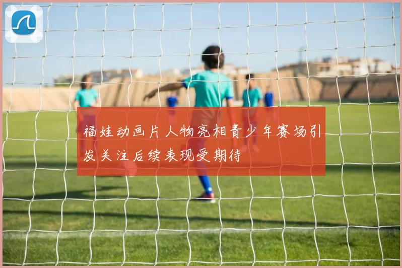 福娃动画片人物亮相青少年赛场引发关注后续表现受期待