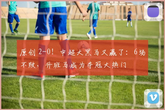 原创 2-0！中超大黑马又赢了：6场不败，升班马成为夺冠大热门