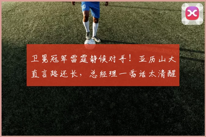 卫冕冠军雷霆静候对手！亚历山大直言路还长，总经理一番话太清醒