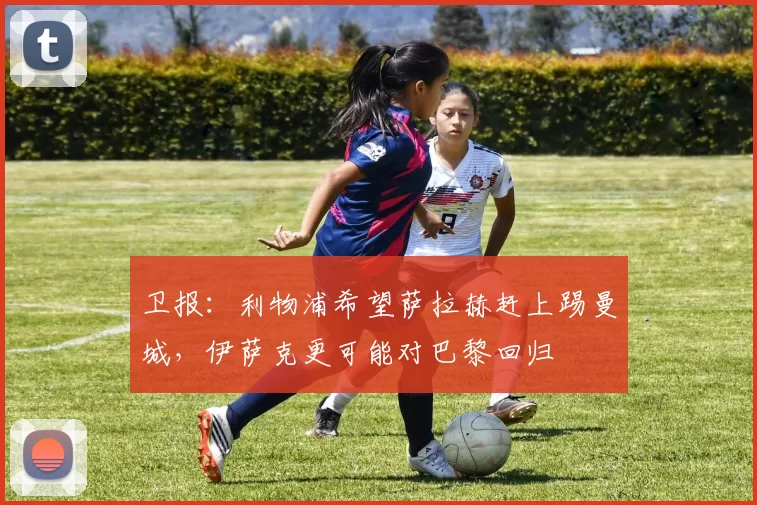 卫报：利物浦希望萨拉赫赶上踢曼城，伊萨克更可能对巴黎回归