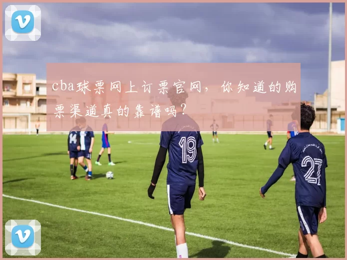 cba球票网上订票官网，你知道的购票渠道真的靠谱吗？